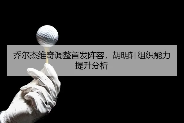 乔尔杰维奇调整首发阵容，胡明轩组织能力提升分析